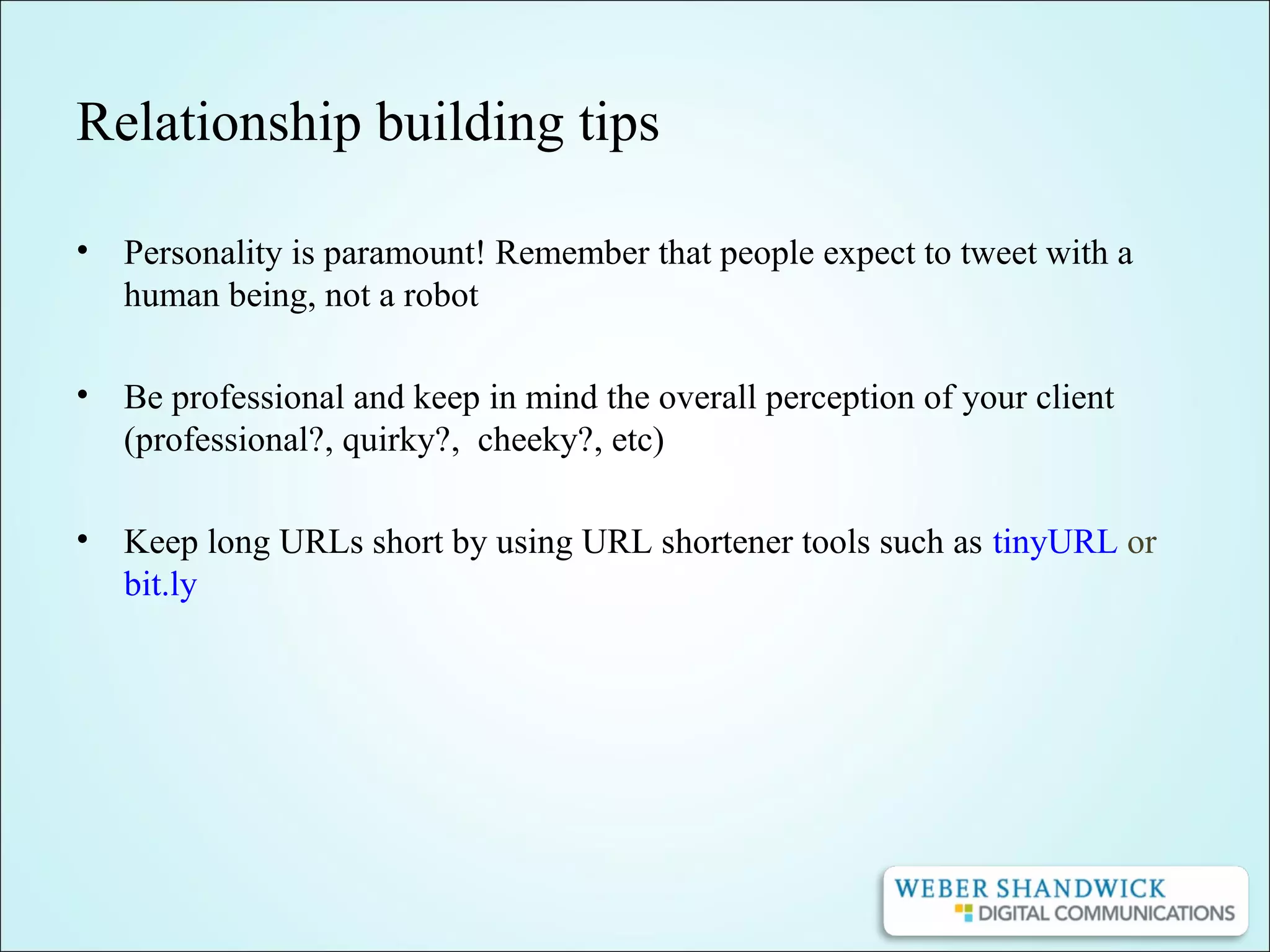 Relationship building tips
• Personality is paramount! Remember that people expect to tweet with a
human being, not a robot
• Be professional and keep in mind the overall perception of your client
(professional?, quirky?, cheeky?, etc)
• Keep long URLs short by using URL shortener tools such as tinyURL or
bit.ly
 