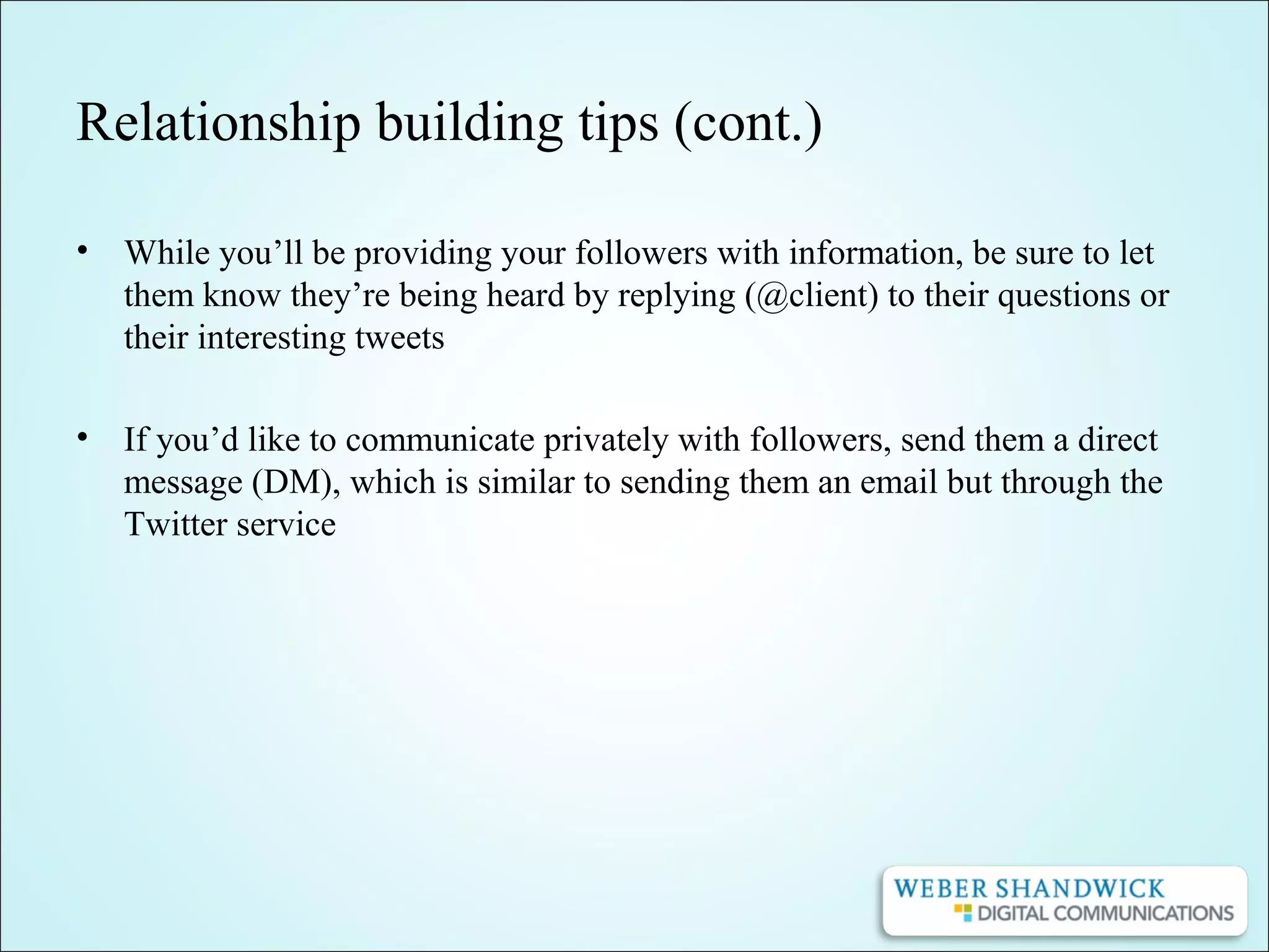 Relationship building tips (cont.)
• While you’ll be providing your followers with information, be sure to let
them know they’re being heard by replying (@client) to their questions or
their interesting tweets
• If you’d like to communicate privately with followers, send them a direct
message (DM), which is similar to sending them an email but through the
Twitter service
 