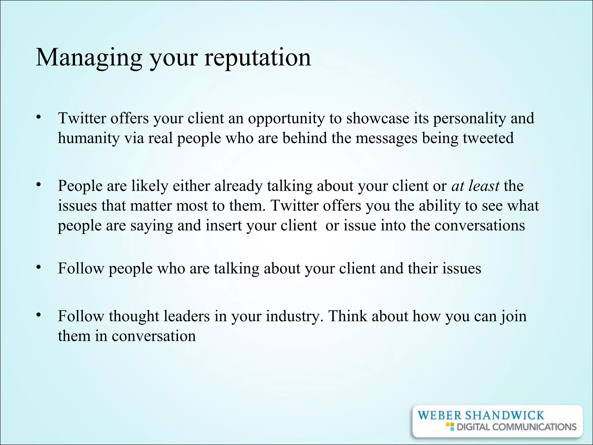 Managing your reputation
• Twitter offers your client an opportunity to showcase its personality and
humanity via real people who are behind the messages being tweeted
• People are likely either already talking about your client or at least the
issues that matter most to them. Twitter offers you the ability to see what
people are saying and insert your client or issue into the conversations
• Follow people who are talking about your client and their issues
• Follow thought leaders in your industry. Think about how you can join
them in conversation
 