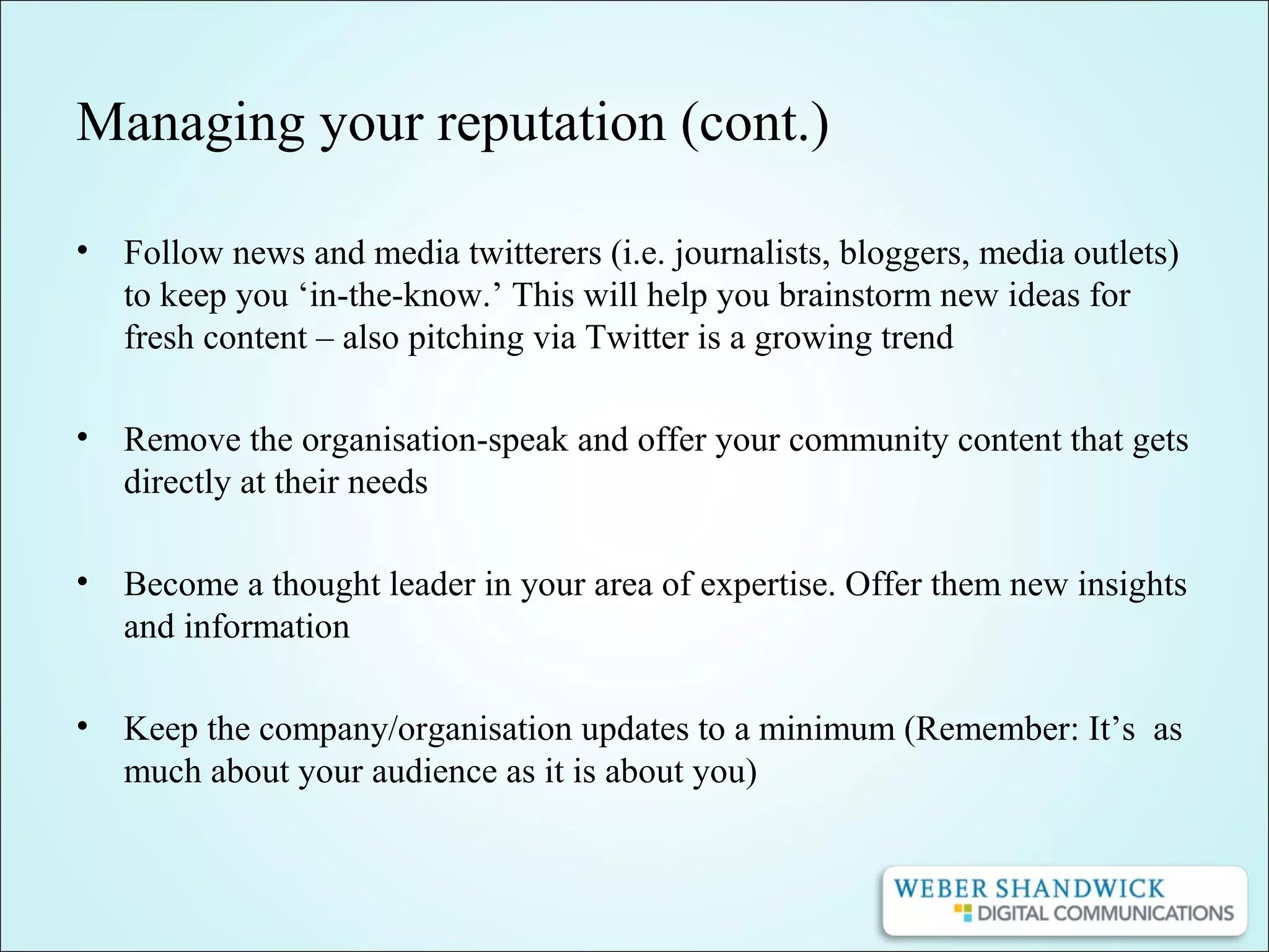 Managing your reputation (cont.)
• Follow news and media twitterers (i.e. journalists, bloggers, media outlets)
to keep you ‘in-the-know.’ This will help you brainstorm new ideas for
fresh content – also pitching via Twitter is a growing trend
• Remove the organisation-speak and offer your community content that gets
directly at their needs
• Become a thought leader in your area of expertise. Offer them new insights
and information
• Keep the company/organisation updates to a minimum (Remember: It’s as
much about your audience as it is about you)
 