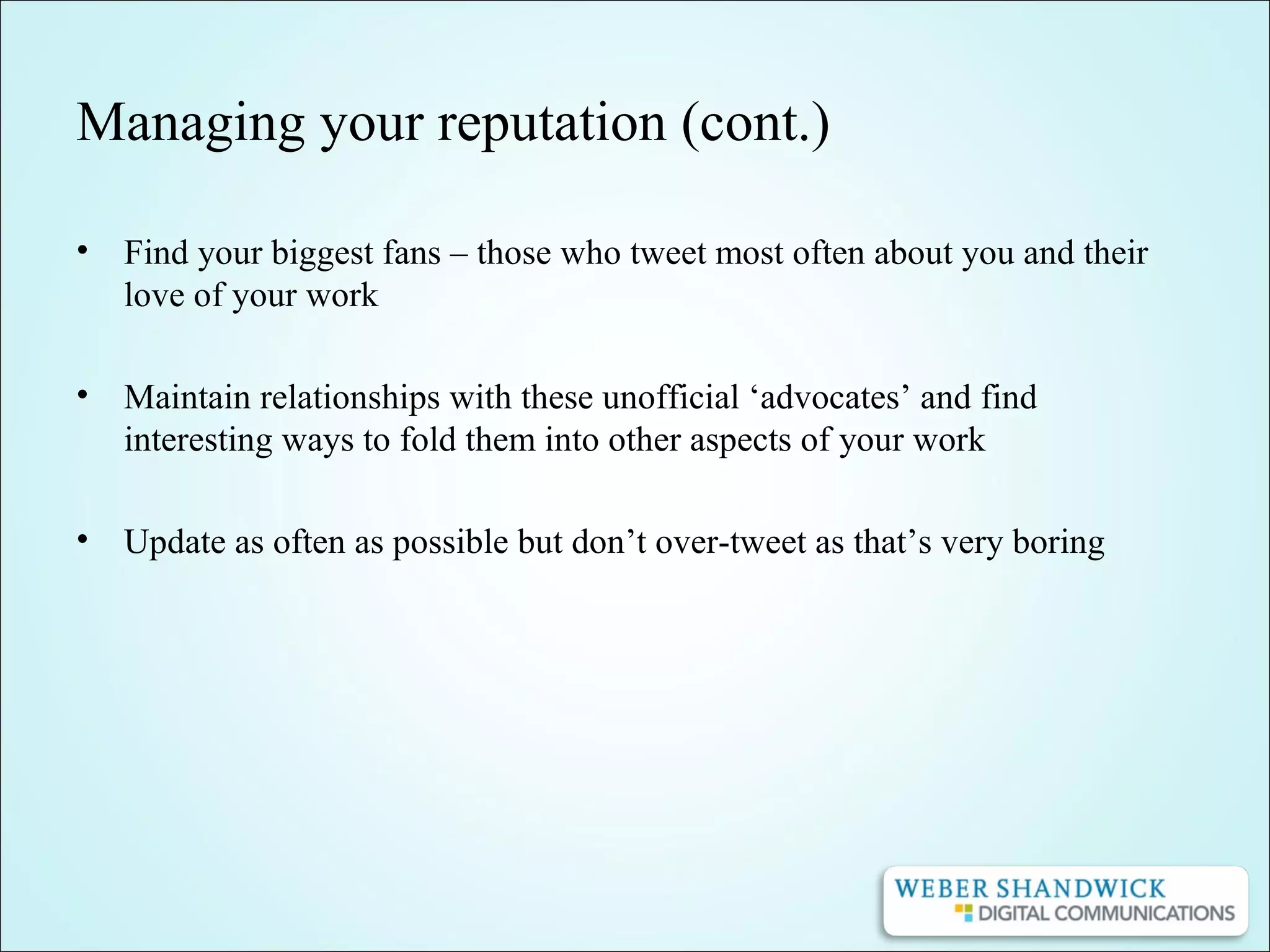 Managing your reputation (cont.)
• Find your biggest fans – those who tweet most often about you and their
love of your work
• Maintain relationships with these unofficial ‘advocates’ and find
interesting ways to fold them into other aspects of your work
• Update as often as possible but don’t over-tweet as that’s very boring
 