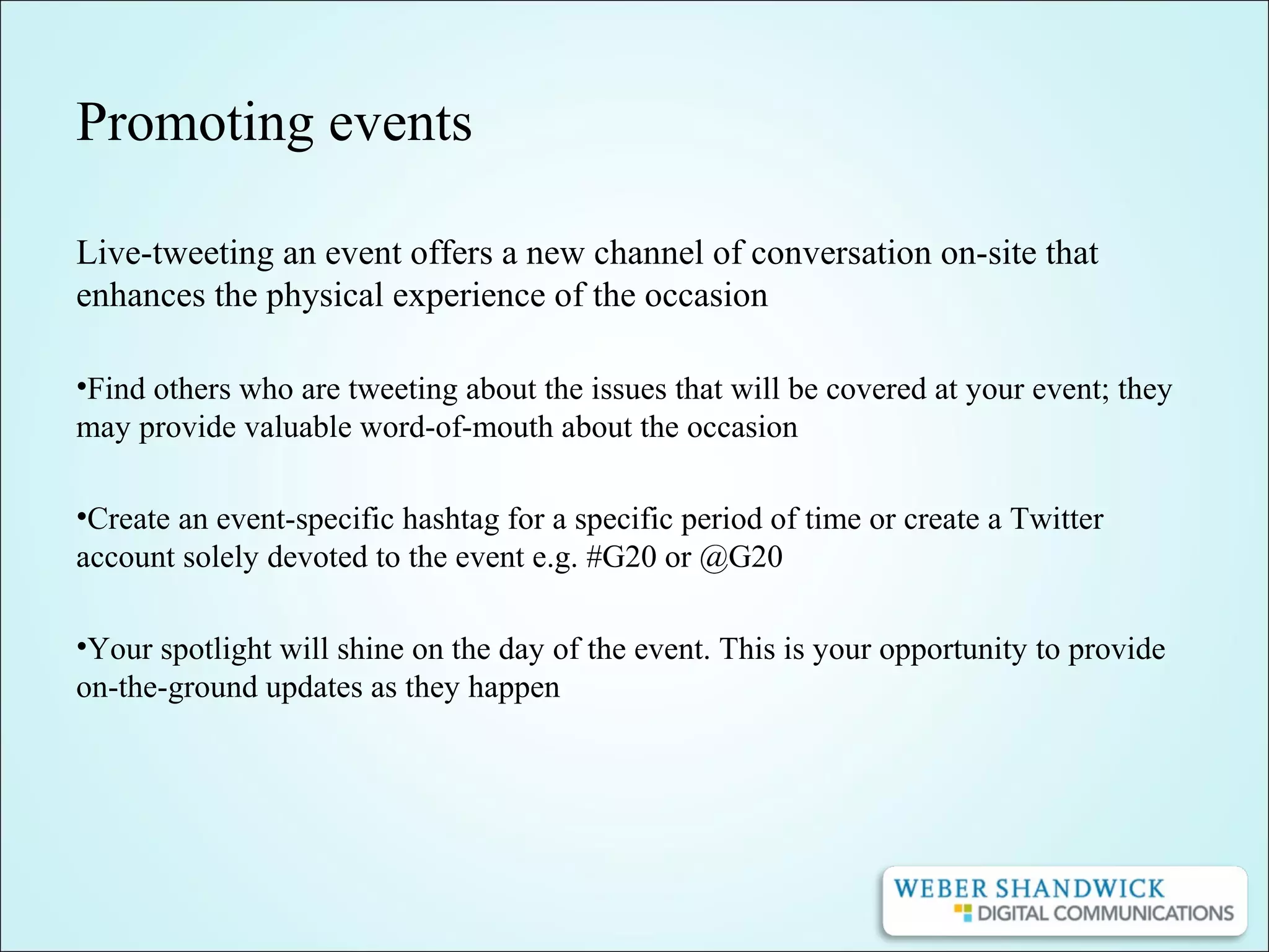 Promoting events
Live-tweeting an event offers a new channel of conversation on-site that
enhances the physical experience of the occasion
•Find others who are tweeting about the issues that will be covered at your event; they
may provide valuable word-of-mouth about the occasion
•Create an event-specific hashtag for a specific period of time or create a Twitter
account solely devoted to the event e.g. #G20 or @G20
•Your spotlight will shine on the day of the event. This is your opportunity to provide
on-the-ground updates as they happen
 