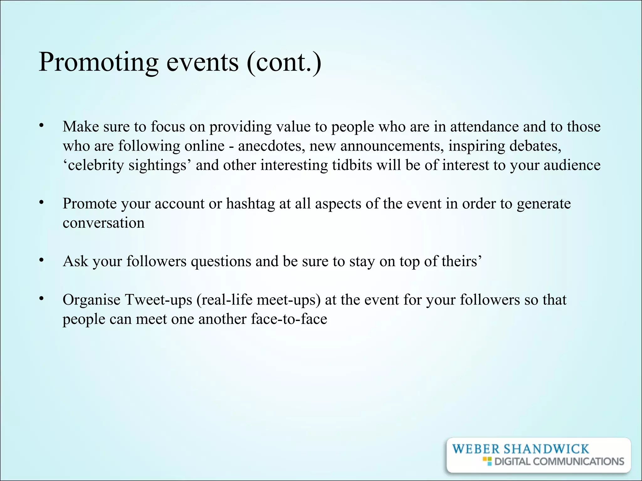 Promoting events (cont.)
• Make sure to focus on providing value to people who are in attendance and to those
who are following online - anecdotes, new announcements, inspiring debates,
‘celebrity sightings’ and other interesting tidbits will be of interest to your audience
• Promote your account or hashtag at all aspects of the event in order to generate
conversation
• Ask your followers questions and be sure to stay on top of theirs’
• Organise Tweet-ups (real-life meet-ups) at the event for your followers so that
people can meet one another face-to-face
 