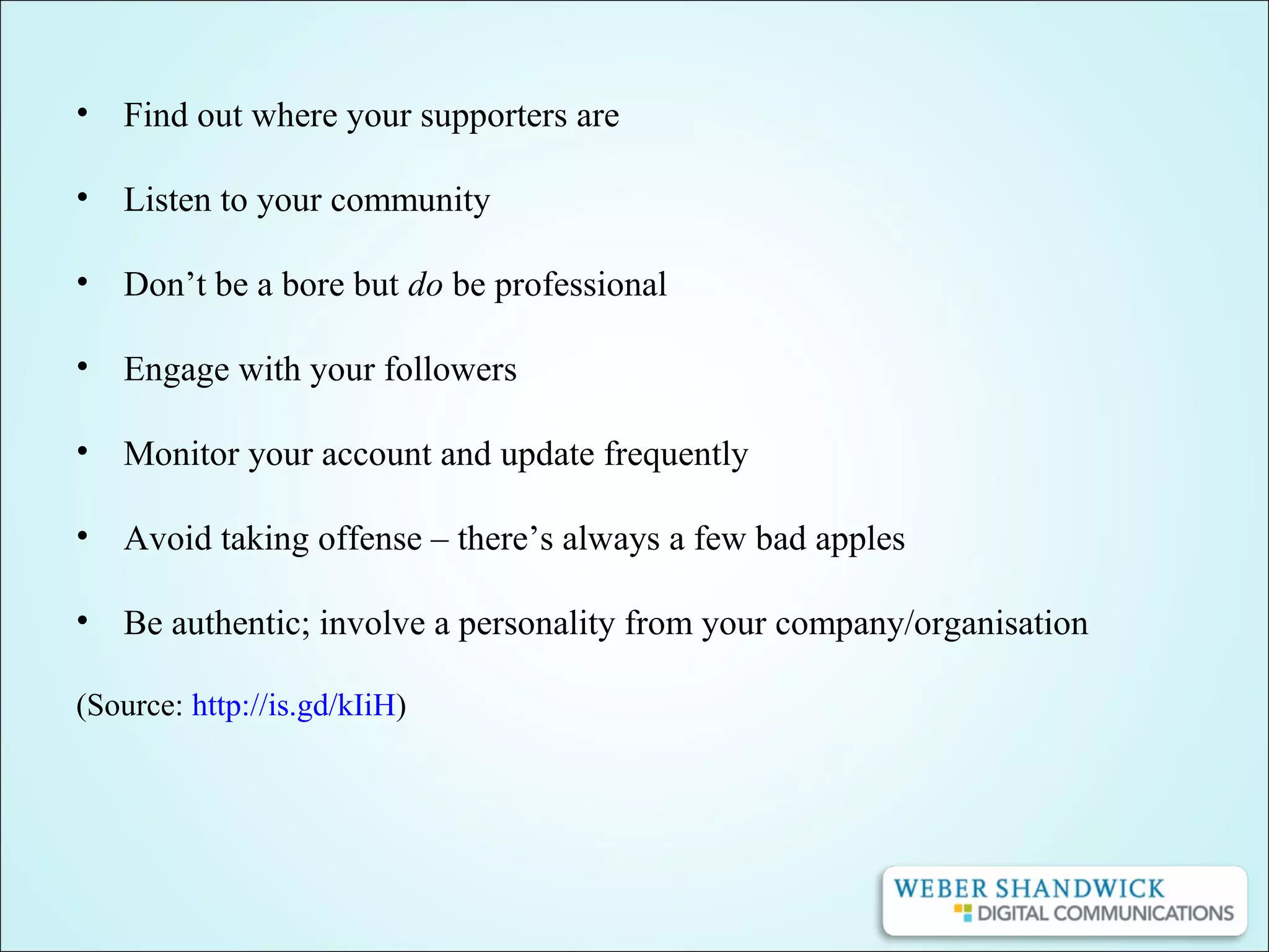 • Find out where your supporters are
• Listen to your community
• Don’t be a bore but do be professional
• Engage with your followers
• Monitor your account and update frequently
• Avoid taking offense – there’s always a few bad apples
• Be authentic; involve a personality from your company/organisation
(Source: http://is.gd/kIiH)
 