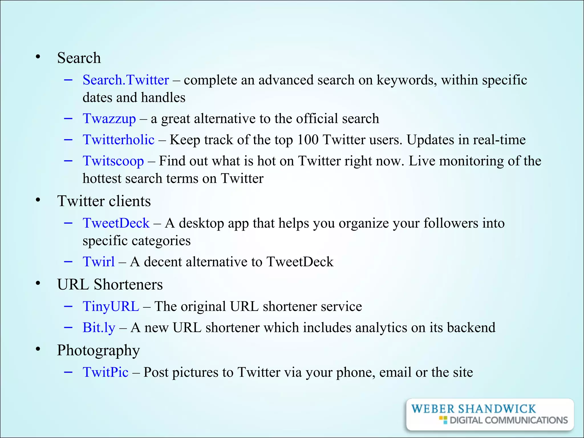 • Search
– Search.Twitter – complete an advanced search on keywords, within specific
dates and handles
– Twazzup – a great alternative to the official search
– Twitterholic – Keep track of the top 100 Twitter users. Updates in real-time
– Twitscoop – Find out what is hot on Twitter right now. Live monitoring of the
hottest search terms on Twitter
• Twitter clients
– TweetDeck – A desktop app that helps you organize your followers into
specific categories
– Twirl – A decent alternative to TweetDeck
• URL Shorteners
– TinyURL – The original URL shortener service
– Bit.ly – A new URL shortener which includes analytics on its backend
• Photography
– TwitPic – Post pictures to Twitter via your phone, email or the site
 
