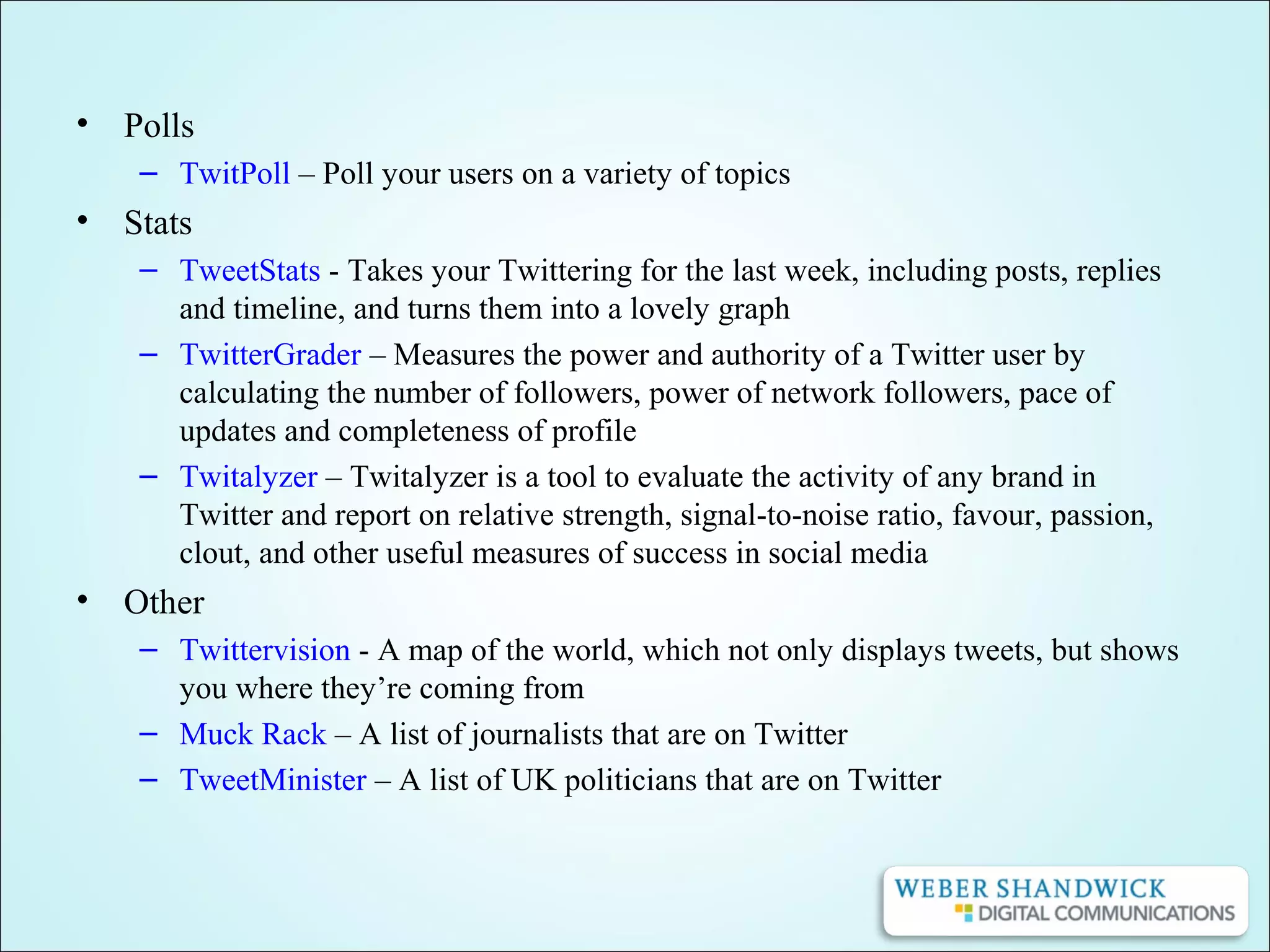 • Polls
– TwitPoll – Poll your users on a variety of topics
• Stats
– TweetStats - Takes your Twittering for the last week, including posts, replies
and timeline, and turns them into a lovely graph
– TwitterGrader – Measures the power and authority of a Twitter user by
calculating the number of followers, power of network followers, pace of
updates and completeness of profile
– Twitalyzer – Twitalyzer is a tool to evaluate the activity of any brand in
Twitter and report on relative strength, signal-to-noise ratio, favour, passion,
clout, and other useful measures of success in social media
• Other
– Twittervision - A map of the world, which not only displays tweets, but shows
you where they’re coming from
– Muck Rack – A list of journalists that are on Twitter
– TweetMinister – A list of UK politicians that are on Twitter
 