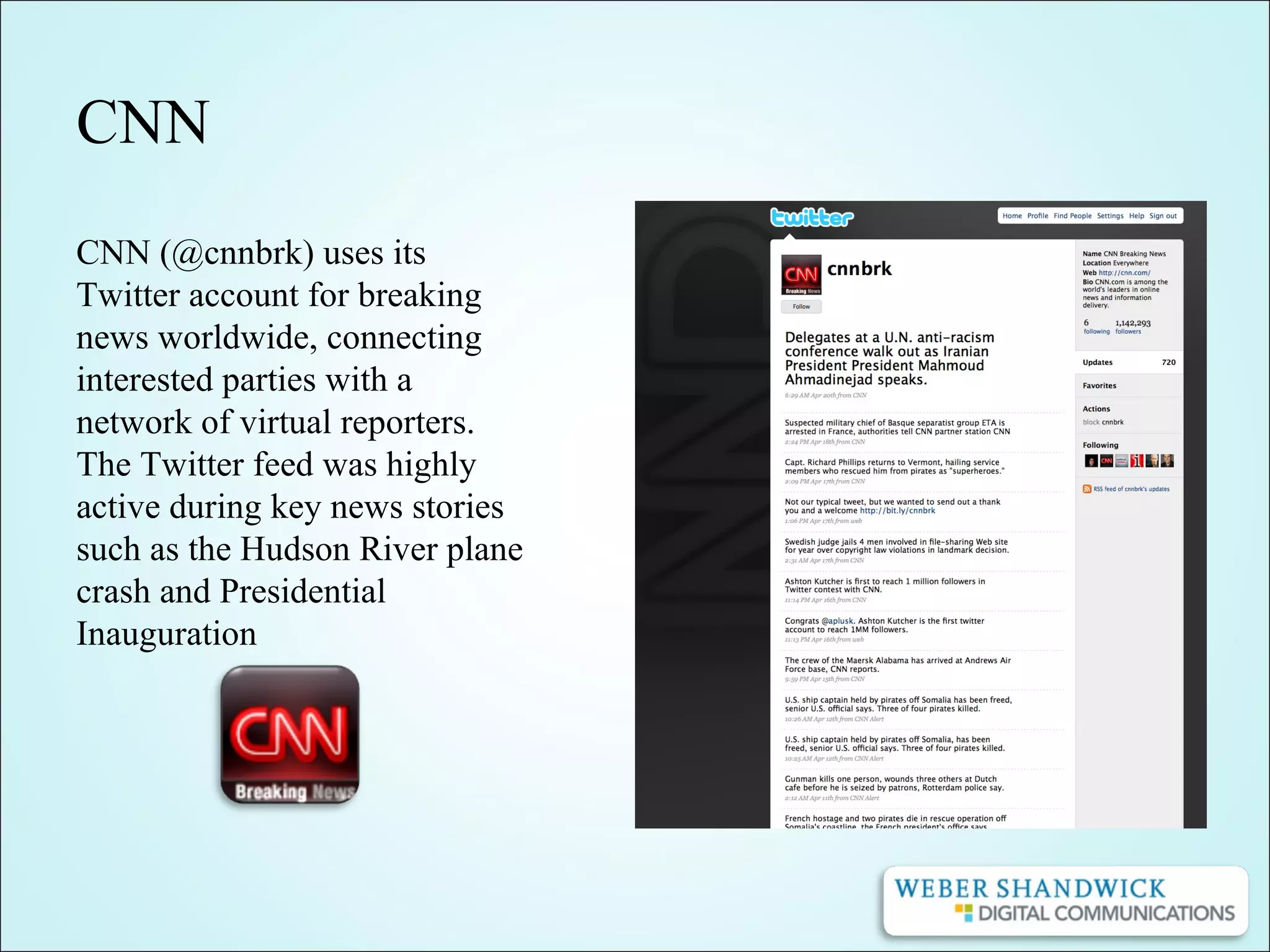 CNN
CNN (@cnnbrk) uses its
Twitter account for breaking
news worldwide, connecting
interested parties with a
network of virtual reporters.
The Twitter feed was highly
active during key news stories
such as the Hudson River plane
crash and Presidential
Inauguration
 