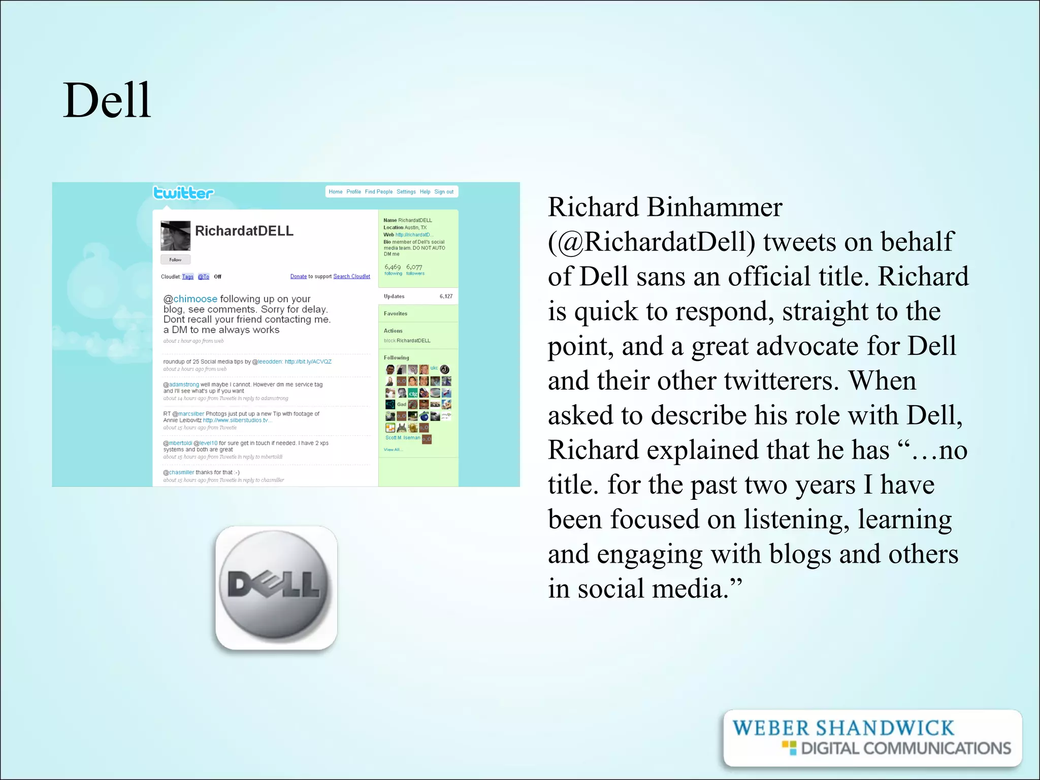 Dell
Richard Binhammer
(@RichardatDell) tweets on behalf
of Dell sans an official title. Richard
is quick to respond, straight to the
point, and a great advocate for Dell
and their other twitterers. When
asked to describe his role with Dell,
Richard explained that he has “…no
title. for the past two years I have
been focused on listening, learning
and engaging with blogs and others
in social media.”
 