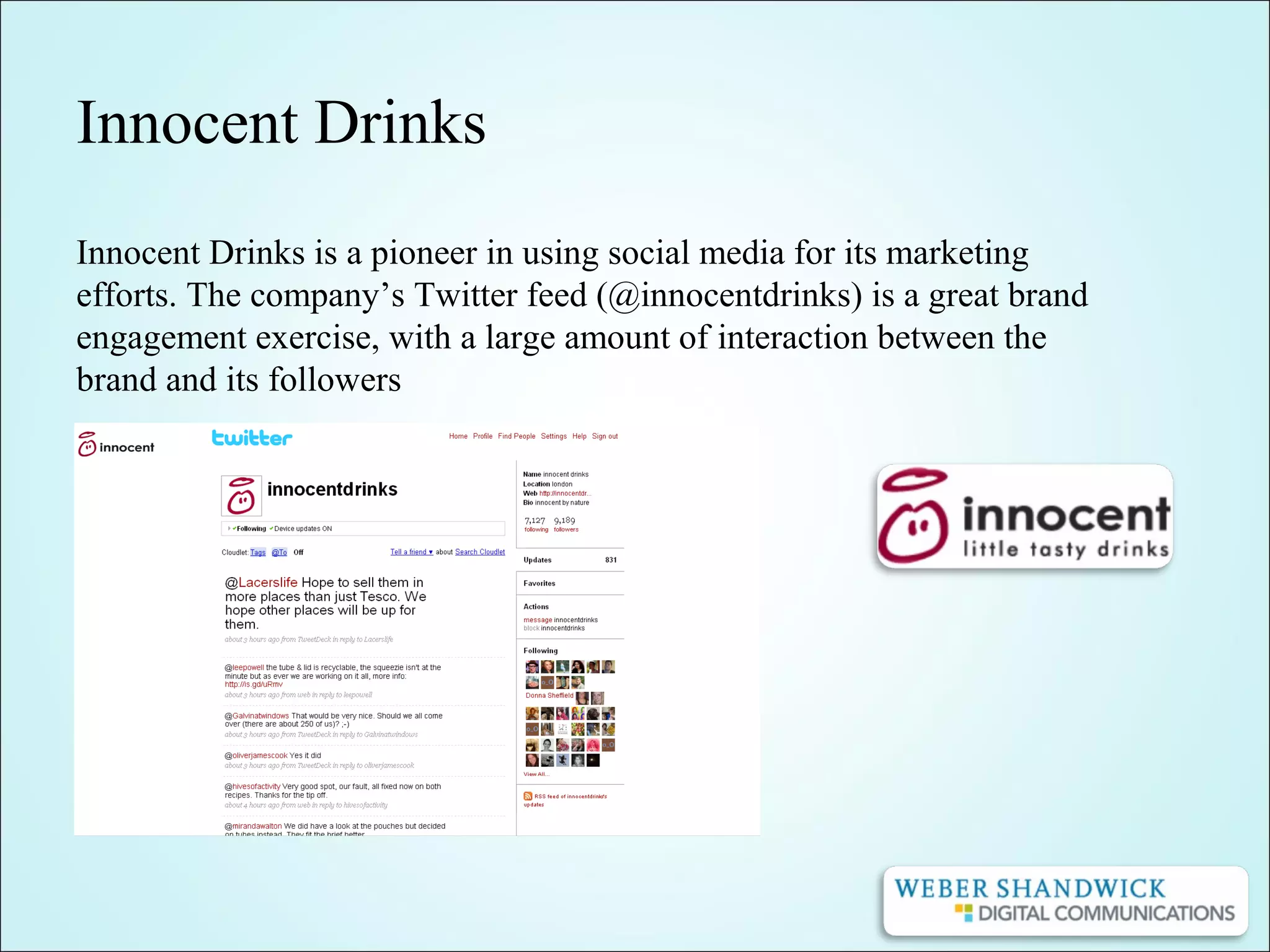 Innocent Drinks
Innocent Drinks is a pioneer in using social media for its marketing
efforts. The company’s Twitter feed (@innocentdrinks) is a great brand
engagement exercise, with a large amount of interaction between the
brand and its followers
 