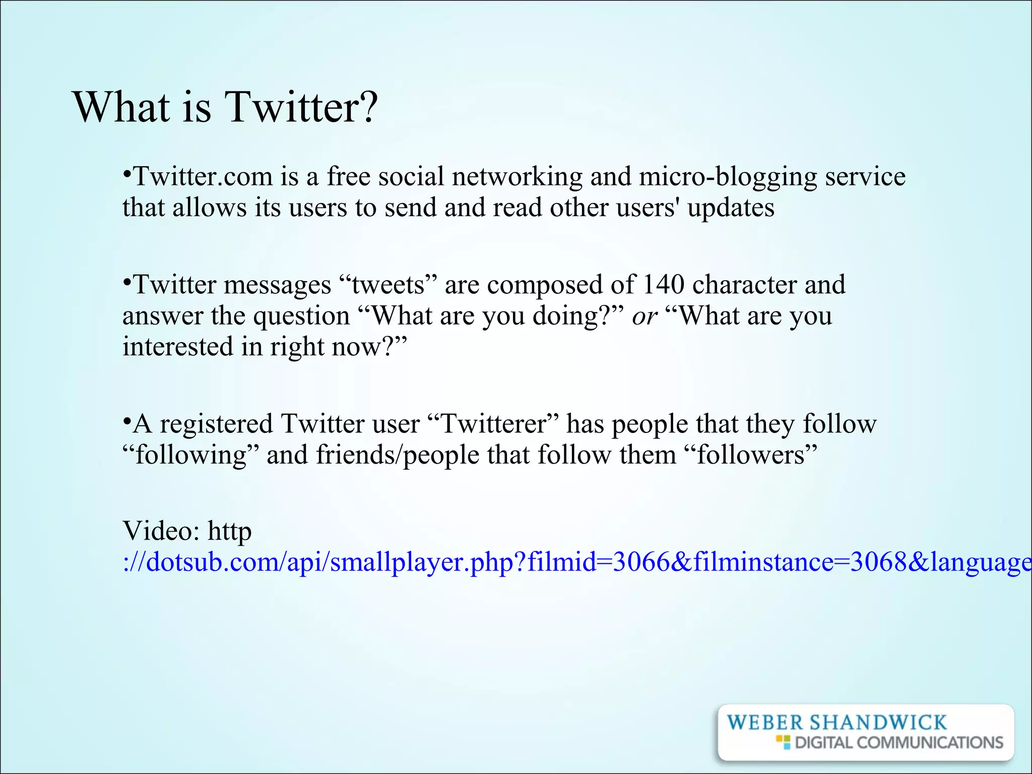 What is Twitter?
•Twitter.com is a free social networking and micro-blogging service
that allows its users to send and read other users' updates
•Twitter messages “tweets” are composed of 140 character and
answer the question “What are you doing?” or “What are you
interested in right now?”
•A registered Twitter user “Twitterer” has people that they follow
“following” and friends/people that follow them “followers”
Video: http
://dotsub.com/api/smallplayer.php?filmid=3066&filminstance=3068&language
 