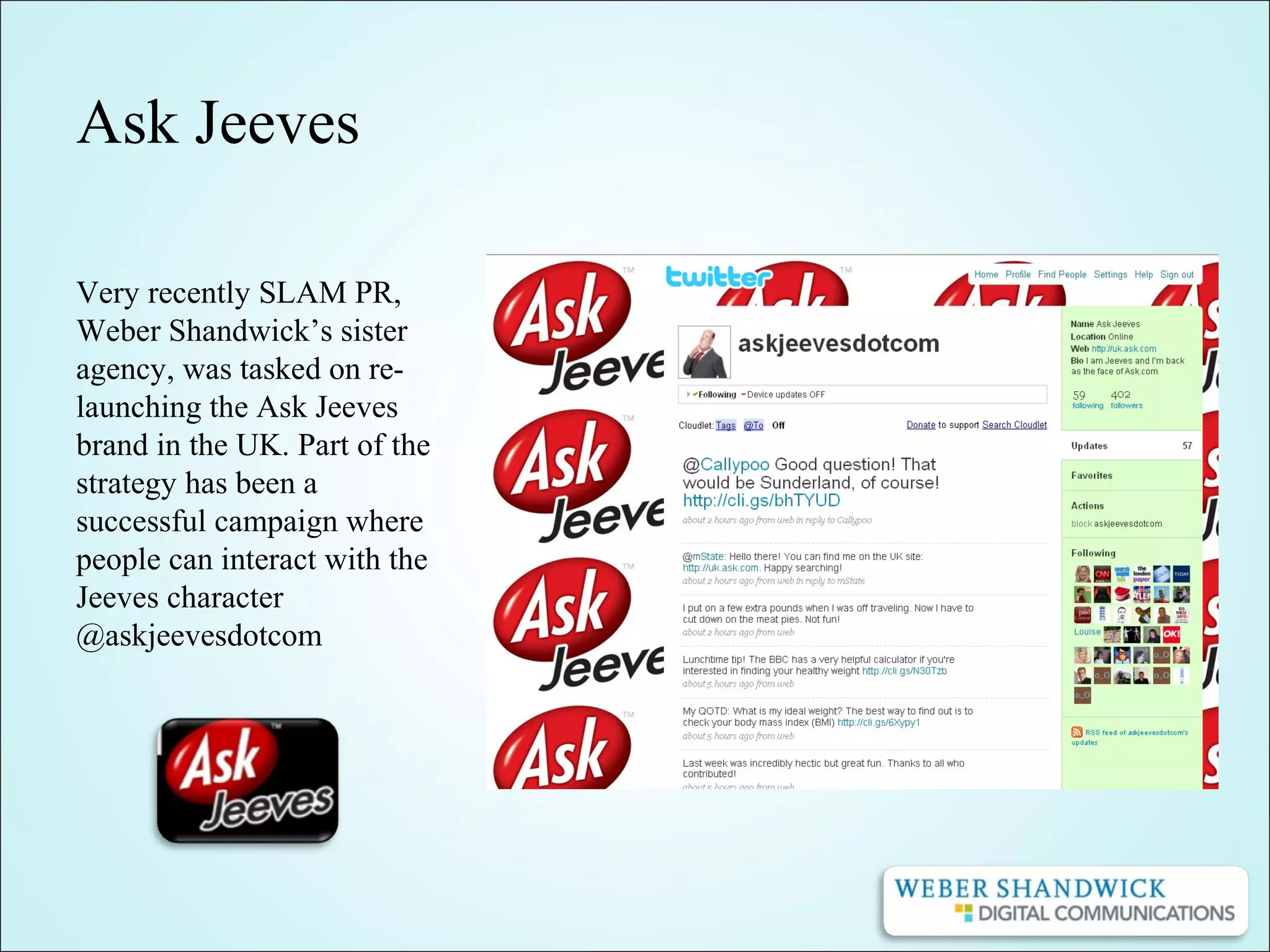 Ask Jeeves
Very recently SLAM PR,
Weber Shandwick’s sister
agency, was tasked on re-
launching the Ask Jeeves
brand in the UK. Part of the
strategy has been a
successful campaign where
people can interact with the
Jeeves character
@askjeevesdotcom
 