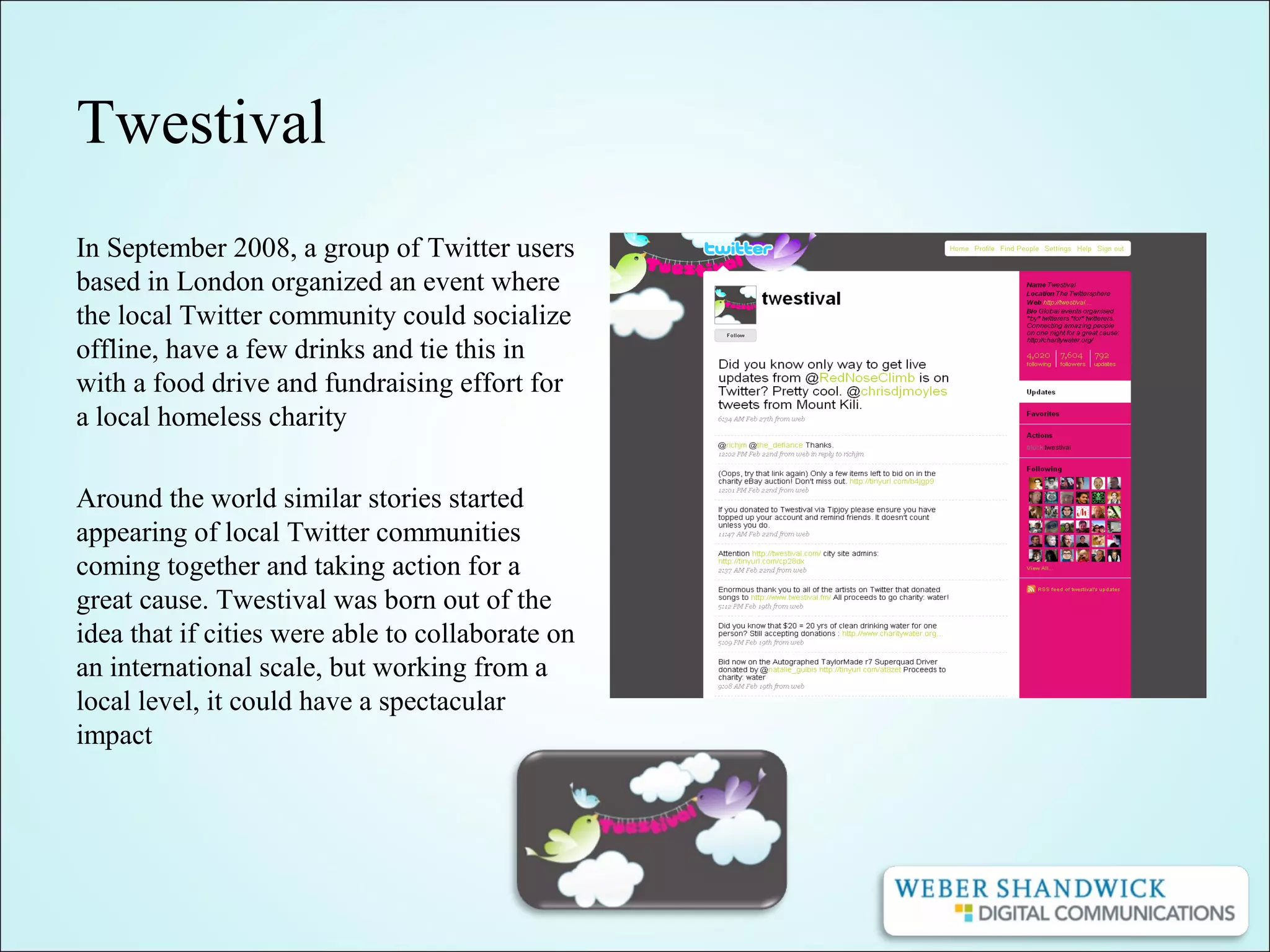 Twestival
In September 2008, a group of Twitter users
based in London organized an event where
the local Twitter community could socialize
offline, have a few drinks and tie this in
with a food drive and fundraising effort for
a local homeless charity
Around the world similar stories started
appearing of local Twitter communities
coming together and taking action for a
great cause. Twestival was born out of the
idea that if cities were able to collaborate on
an international scale, but working from a
local level, it could have a spectacular
impact
 