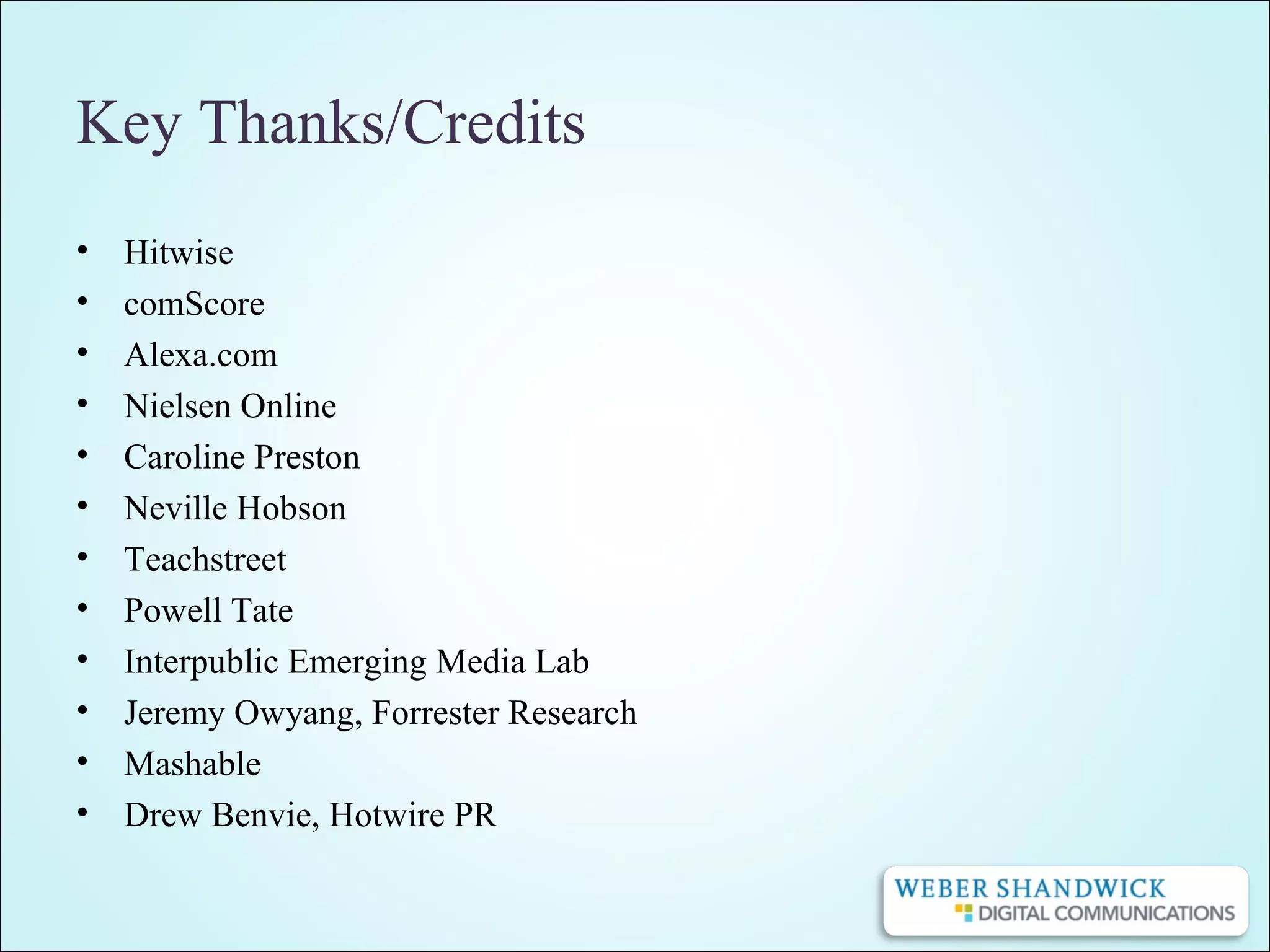 Key Thanks/Credits
• Hitwise
• comScore
• Alexa.com
• Nielsen Online
• Caroline Preston
• Neville Hobson
• Teachstreet
• Powell Tate
• Interpublic Emerging Media Lab
• Jeremy Owyang, Forrester Research
• Mashable
• Drew Benvie, Hotwire PR
 