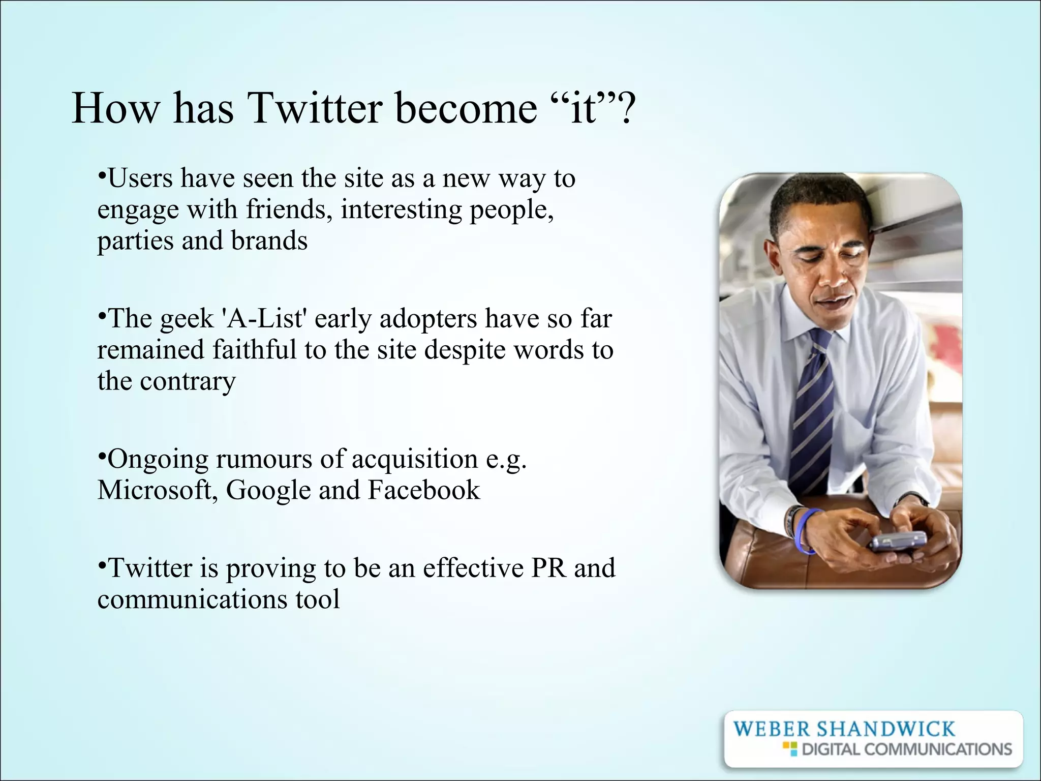 How has Twitter become “it”?
•Users have seen the site as a new way to
engage with friends, interesting people,
parties and brands
•The geek 'A-List' early adopters have so far
remained faithful to the site despite words to
the contrary
•Ongoing rumours of acquisition e.g.
Microsoft, Google and Facebook
•Twitter is proving to be an effective PR and
communications tool
 