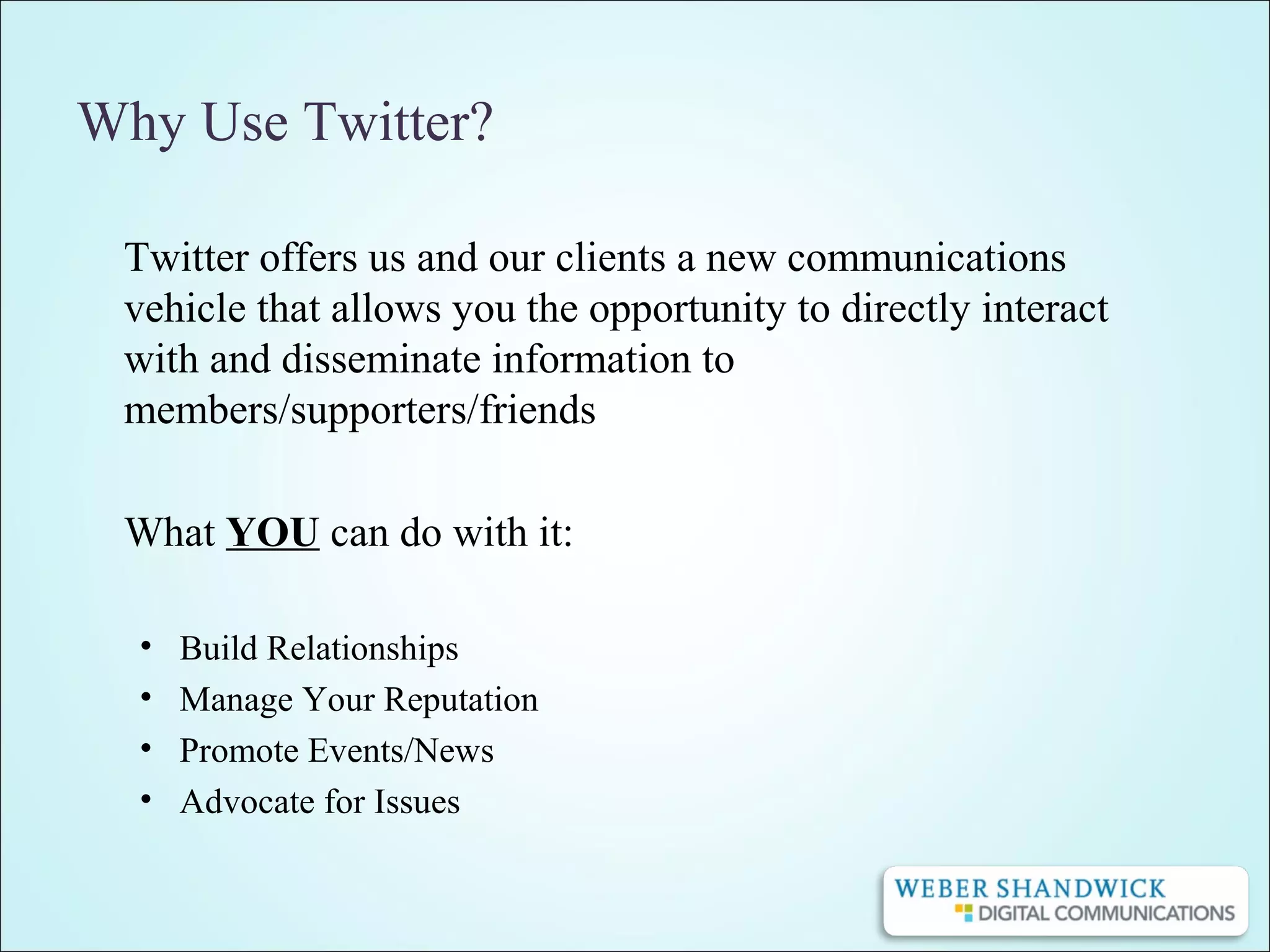 Why Use Twitter?
Twitter offers us and our clients a new communications
vehicle that allows you the opportunity to directly interact
with and disseminate information to
members/supporters/friends
What YOU can do with it:
• Build Relationships
• Manage Your Reputation
• Promote Events/News
• Advocate for Issues
 