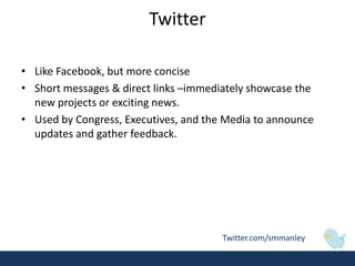 Twitter

• Like Facebook, but more concise
• Short messages & direct links –immediately showcase the
  new projects or exciting news.
• Used by Congress, Executives, and the Media to announce
  updates and gather feedback.




                                       Twitter.com/smmanley
 