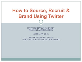 How to Source, Recruit &
  Brand Using Twitter

       UNIVERSITY OF ILLINOIS
        ALUMNI ASSOCIATION
            APRIL 18, 2012
         PRESENTERS INCLUDE:
    TOBY NATHAN & MICHELE REMPEL
 