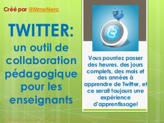 TWITTER:
un outil de
collaboration
pédagogique
pour les
enseignants
Vous pourriez passer
des heures, des jours
complets, des mois et
des années à
apprendre de Twitter, et
ce serait toujours une
expérience
d’apprentissage!
Créé par @MmeNero
Image credit: http://publicityhound.net/5-best-places-to-answer-questions-promote-your-expertise/
 