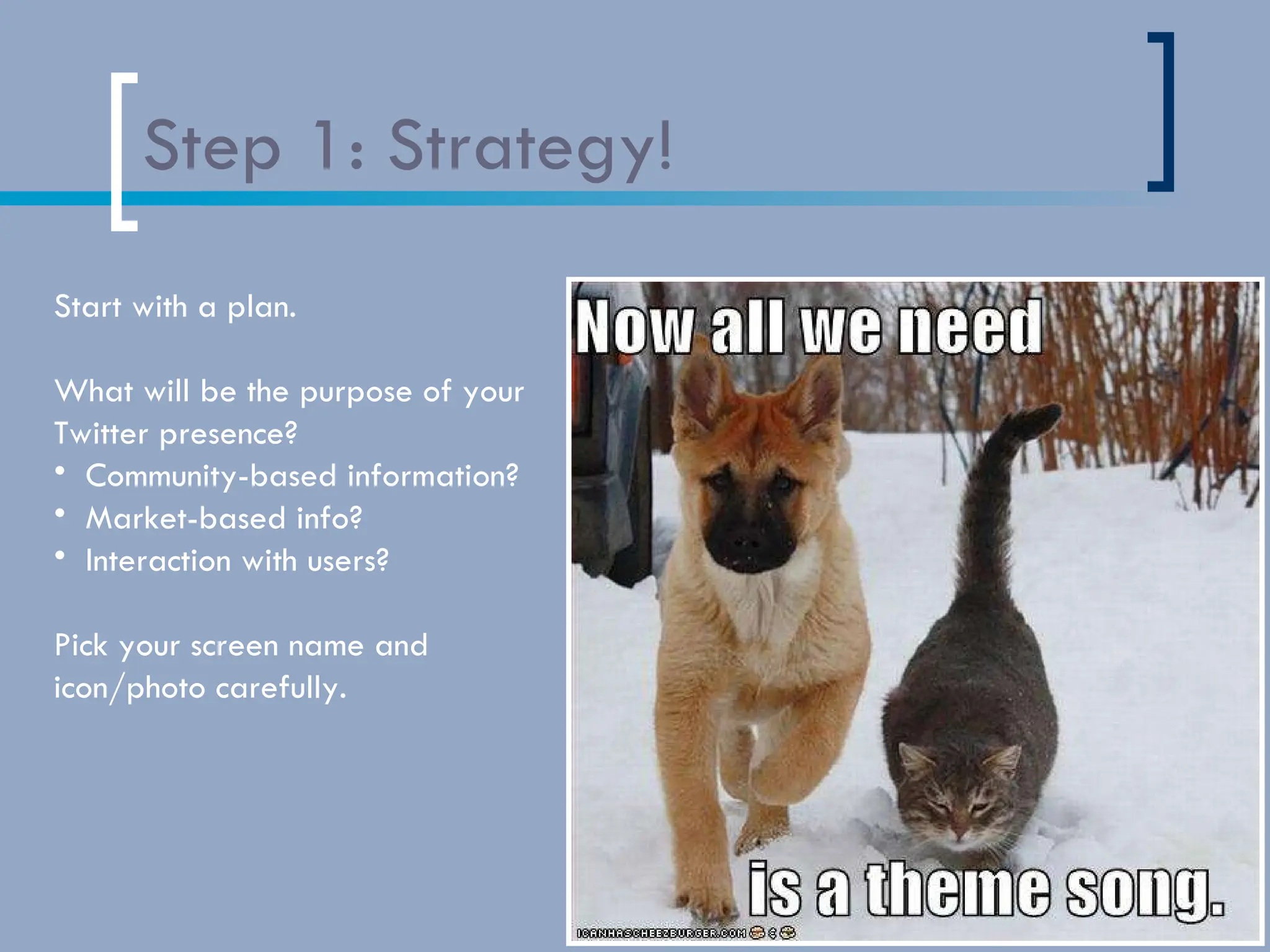 Step 1: Strategy! Start with a plan.  What will be the purpose of your  Twitter presence? Community-based information?  Market-based info?  Interaction with users? Pick your screen name and  icon/photo carefully. 