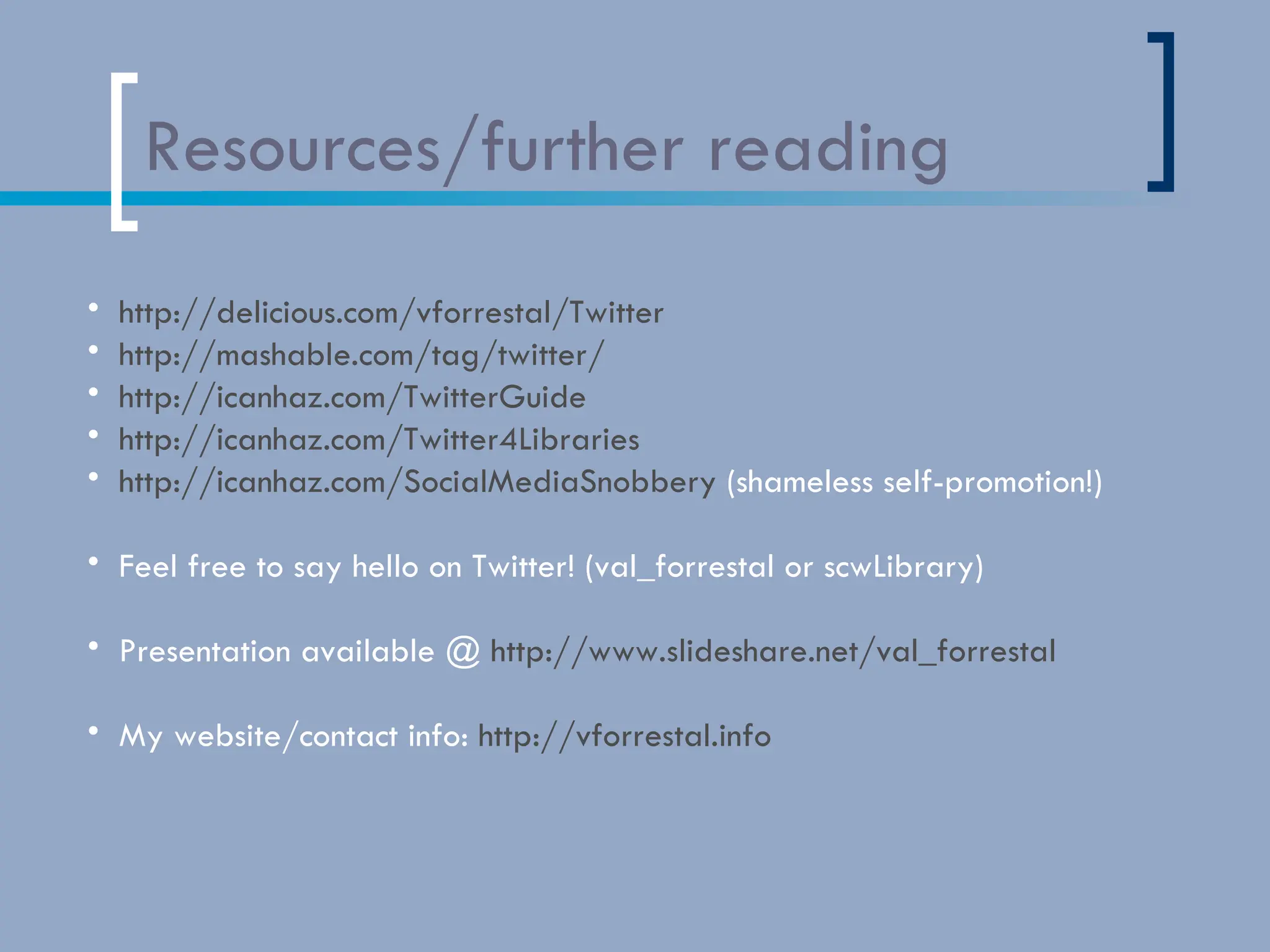 Resources/further reading http://delicious.com/vforrestal/Twitter http://mashable.com/tag/twitter/ http://icanhaz.com/TwitterGuide http://icanhaz.com/Twitter4Libraries   http://icanhaz.com/SocialMediaSnobbery  (shameless self-promotion!) Feel free to say hello on Twitter! (val_forrestal or scwLibrary) Presentation available @  http://www.slideshare.net/val_forrestal My website/contact info:  http://vforrestal.info   