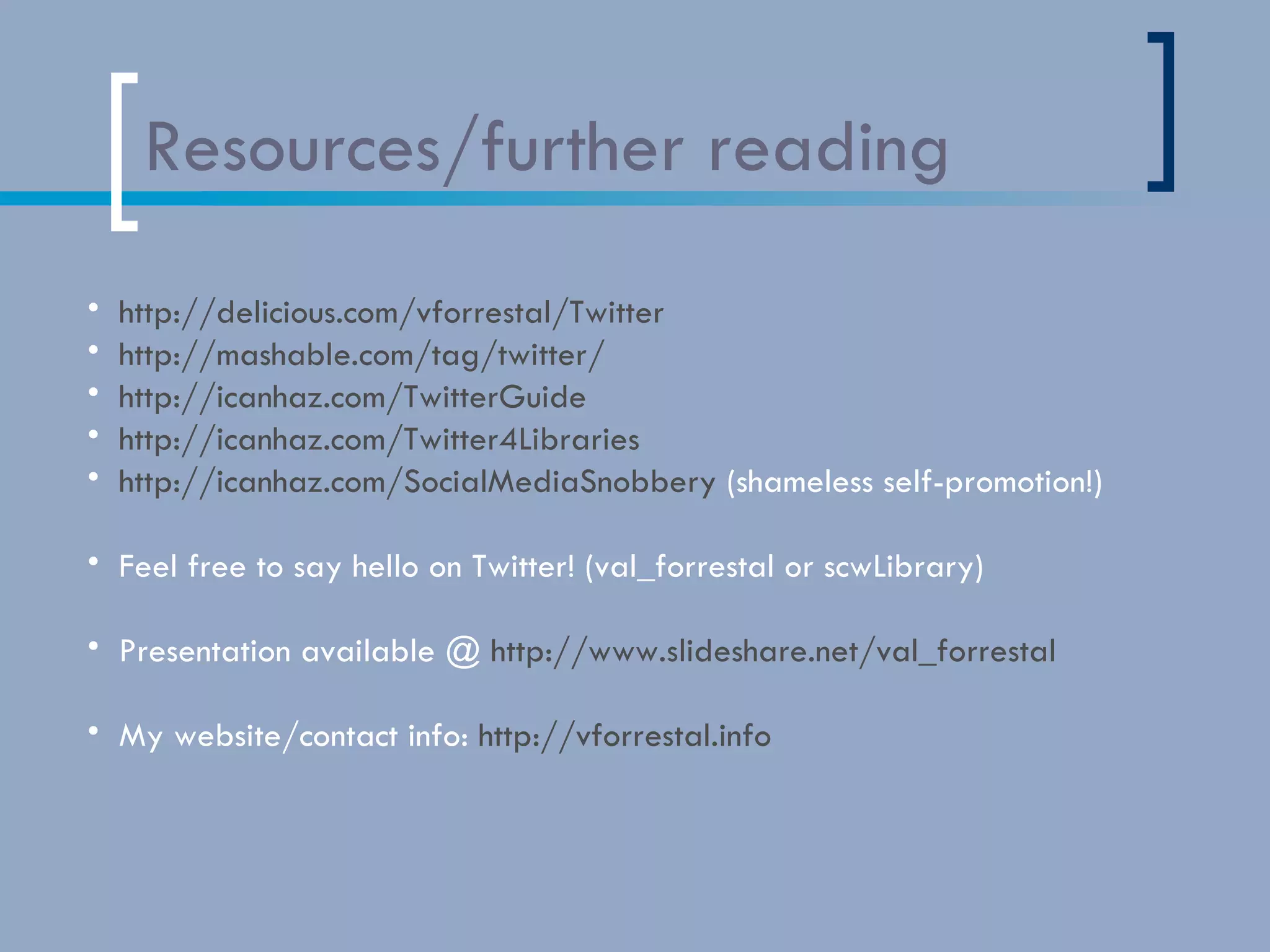 Resources/further reading http://delicious.com/vforrestal/Twitter http://mashable.com/tag/twitter/ http://icanhaz.com/TwitterGuide http://icanhaz.com/Twitter4Libraries   http://icanhaz.com/SocialMediaSnobbery  (shameless self-promotion!) Feel free to say hello on Twitter! (val_forrestal or scwLibrary) Presentation available @  http://www.slideshare.net/val_forrestal My website/contact info:  http://vforrestal.info   Note: because of conversion/viewing problems that sometimes occur in slideshare,  all links mentioned in this presentation are listed on the last slide (in the order in which they were mentioned) 