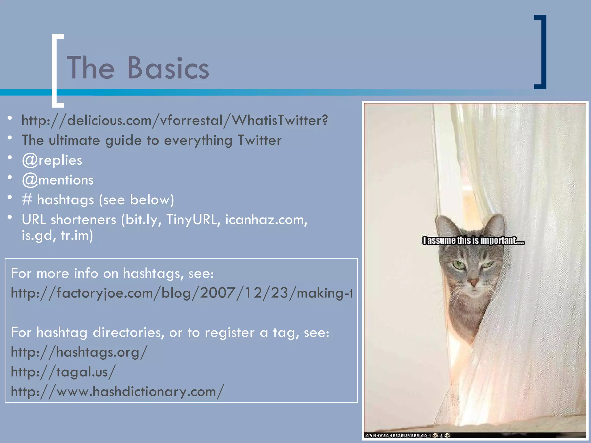 The Basics http://delicious.com/vforrestal/WhatisTwitter? The ultimate guide to everything Twitter @replies @mentions # hashtags (see below) URL shorteners (bit.ly, TinyURL, icanhaz.com, is.gd, tr.im) For more info on hashtags, see:  http://factoryjoe.com/blog/2007/12/23/making-the-most-of-hashtags/ For hashtag directories, or to register a tag, see: http://hashtags.org/ http://tagal.us/ http://www.hashdictionary.com/   
