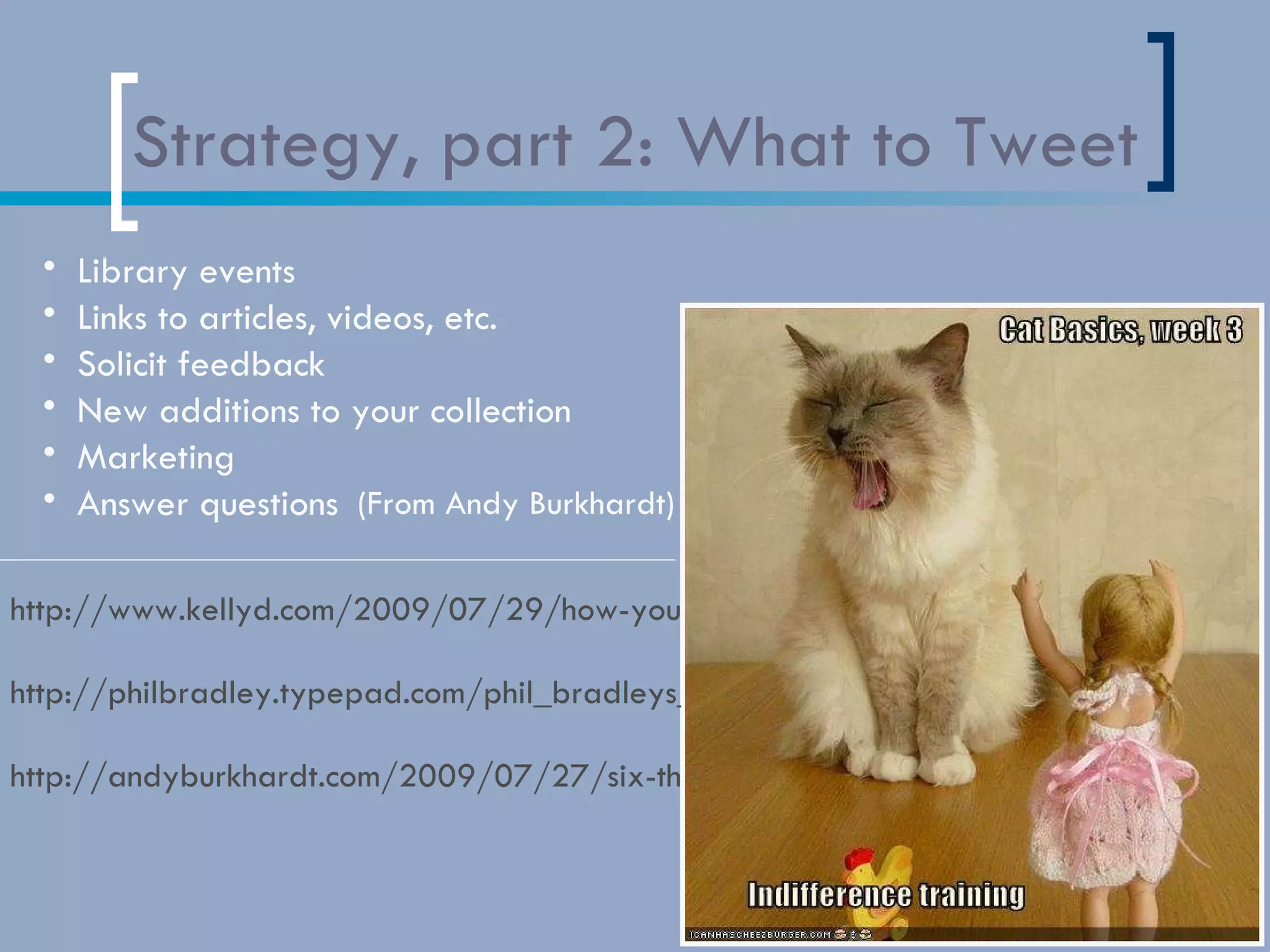 Strategy, part 2: What to Tweet http://www.kellyd.com/2009/07/29/how-your-library-may-not-be-using-twitter-but-should/ http://philbradley.typepad.com/phil_bradleys_weblog/2009/01/using-twitter-in-libraries.html http://andyburkhardt.com/2009/07/27/six-things-libraries-should-tweet/ Library events Links to articles, videos, etc.  Solicit feedback  New additions to your collection  Marketing Answer questions  (List from Andy Burkhardt) 