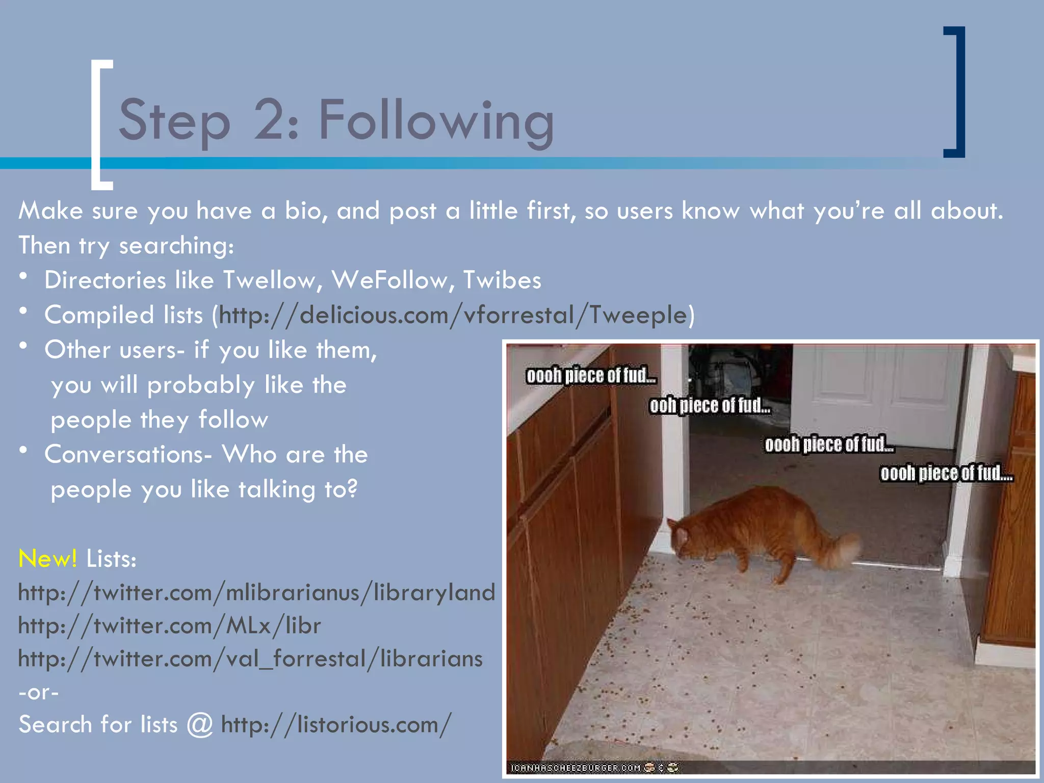 Step 2: Following Make sure you have a bio, and post a little first, so users know what you’re all about. Then try searching: Directories like Twellow, WeFollow, Twibes Compiled lists ( http://delicious.com/vforrestal/Tweeple ) Other users- if you like them,  you will probably like the  people they follow Conversations- Who are the  people you like talking to? New!  Lists: http://twitter.com/mlibrarianus/libraryland http://twitter.com/MLx/libr http://twitter.com/val_forrestal/librarians -or-  Search for lists @  http://listorious.com/ 