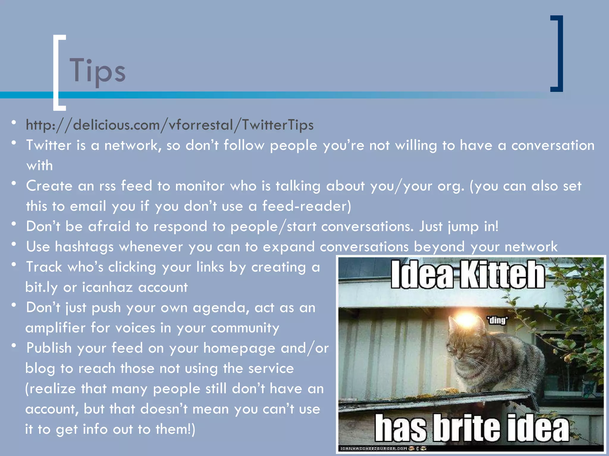 Tips http://delicious.com/vforrestal/TwitterTips Twitter is a network, so don’t follow people you’re not willing to have a conversation with Create an rss feed to monitor who is talking about you/your org. (you can also set this to email you if you don’t use a feed-reader) Don’t be afraid to respond to people/start conversations. Just jump in! Use hashtags whenever you can to expand conversations beyond your network Track who’s clicking your links by creating a  bit.ly or icanhaz account Don’t just push your own agenda, act as an  amplifier for voices in your community Publish your feed on your homepage and/or  blog to reach those not using the service  (realize that many people still don’t have an  account, but that doesn’t mean you can’t use  it to get info out to them!) 