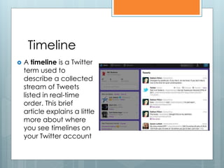 Timeline
   A timeline is a Twitter
    term used to
    describe a collected
    stream of Tweets
    listed in real-time
    order. This brief
    article explains a little
    more about where
    you see timelines on
    your Twitter account
 
