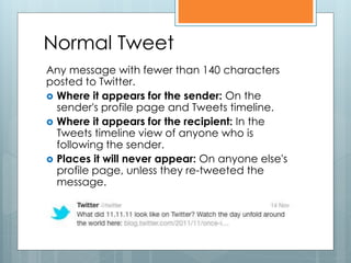 Normal Tweet
Any message with fewer than 140 characters
posted to Twitter.
 Where it appears for the sender: On the
  sender's profile page and Tweets timeline.
 Where it appears for the recipient: In the
  Tweets timeline view of anyone who is
  following the sender.
 Places it will never appear: On anyone else's
  profile page, unless they re-tweeted the
  message.
 