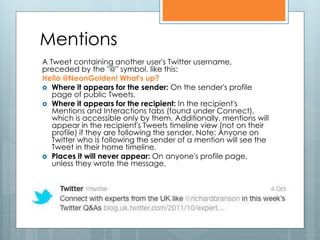 Mentions
A Tweet containing another user's Twitter username,
preceded by the "@" symbol, like this:
Hello @NeonGolden! What's up?
 Where it appears for the sender: On the sender's profile
   page of public Tweets.
 Where it appears for the recipient: In the recipient's
   Mentions and Interactions tabs (found under Connect),
   which is accessible only by them. Additionally, mentions will
   appear in the recipient's Tweets timeline view (not on their
   profile) if they are following the sender. Note: Anyone on
   Twitter who is following the sender of a mention will see the
   Tweet in their home timeline.
 Places it will never appear: On anyone's profile page,
   unless they wrote the message.
 