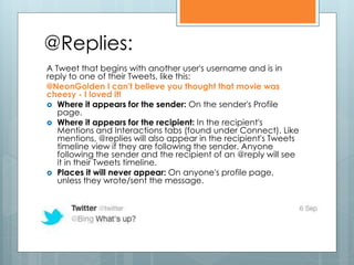 @Replies:
A Tweet that begins with another user's username and is in
reply to one of their Tweets, like this:
@NeonGolden I can't believe you thought that movie was
cheesy - I loved it!
 Where it appears for the sender: On the sender's Profile
   page.
 Where it appears for the recipient: In the recipient's
   Mentions and Interactions tabs (found under Connect). Like
   mentions, @replies will also appear in the recipient's Tweets
   timeline view if they are following the sender. Anyone
   following the sender and the recipient of an @reply will see
   it in their Tweets timeline.
 Places it will never appear: On anyone's profile page,
   unless they wrote/sent the message.
 
