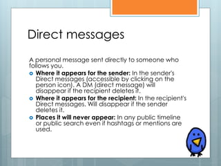 Direct messages
A personal message sent directly to someone who
follows you.
 Where it appears for the sender: In the sender's
   Direct messages (accessible by clicking on the
   person icon). A DM (direct message) will
   disappear if the recipient deletes it.
 Where it appears for the recipient: In the recipient's
   Direct messages. Will disappear if the sender
   deletes it.
 Places it will never appear: In any public timeline
   or public search even if hashtags or mentions are
   used.
 