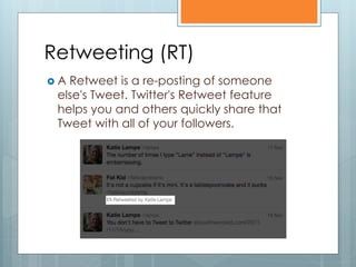 Retweeting (RT)
A Retweet is a re-posting of someone
 else's Tweet. Twitter's Retweet feature
 helps you and others quickly share that
 Tweet with all of your followers.
 