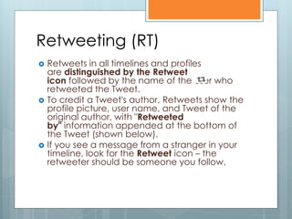 Retweeting (RT)
   Retweets in all timelines and profiles
    are distinguished by the Retweet
    icon followed by the name of the user who
    retweeted the Tweet.
   To credit a Tweet's author, Retweets show the
    profile picture, user name, and Tweet of the
    original author, with "Retweeted
    by" information appended at the bottom of
    the Tweet (shown below).
   If you see a message from a stranger in your
    timeline, look for the Retweet icon – the
    retweeter should be someone you follow.
 