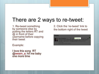 There are 2 ways to re-tweet:
1. Re-tweet something        2. Click the ‘re-tweet’ link to
by someone else by           the bottom right of the tweet
putting the letters RT and
@ in front of their
username before copying
their tweet

Example:

I love this song RT
@weam_a: hit me baby
one more time
 