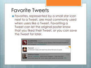 Favorite Tweets
 Favorites,represented by a small star icon
 next to a Tweet, are most commonly used
 when users like a Tweet. Favoriting a
 Tweet can let the original poster know
 that you liked their Tweet, or you can save
 the Tweet for later.
 