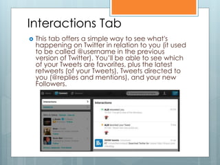 Interactions Tab
   This tab offers a simple way to see what's
    happening on Twitter in relation to you (it used
    to be called @username in the previous
    version of Twitter). You’ll be able to see which
    of your Tweets are favorites, plus the latest
    retweets (of your Tweets), Tweets directed to
    you (@replies and mentions), and your new
    Followers.
 