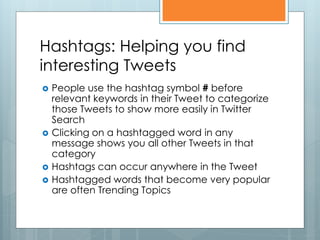 Hashtags: Helping you find
interesting Tweets
   People use the hashtag symbol # before
    relevant keywords in their Tweet to categorize
    those Tweets to show more easily in Twitter
    Search
   Clicking on a hashtagged word in any
    message shows you all other Tweets in that
    category
   Hashtags can occur anywhere in the Tweet
   Hashtagged words that become very popular
    are often Trending Topics
 