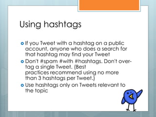 Using hashtags

 Ifyou Tweet with a hashtag on a public
  account, anyone who does a search for
  that hashtag may find your Tweet
 Don't #spam #with #hashtags. Don't over-
  tag a single Tweet. (Best
  practices recommend using no more
  than 3 hashtags per Tweet.)
 Use hashtags only on Tweets relevant to
  the topic
 