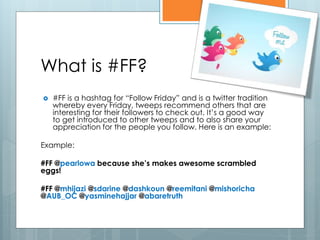 What is #FF?
   #FF is a hashtag for “Follow Friday” and is a twitter tradition
    whereby every Friday, tweeps recommend others that are
    interesting for their followers to check out. It’s a good way
    to get introduced to other tweeps and to also share your
    appreciation for the people you follow. Here is an example:

Example:

#FF @pearlowa because she’s makes awesome scrambled
eggs!

#FF @mhijazi @sdarine @dashkoun @reemitani @mishoricha
@AUB_OC @yasminehajjar @abaretruth
 