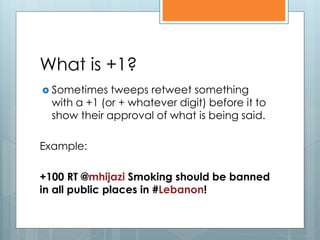 What is +1?
 Sometimes   tweeps retweet something
  with a +1 (or + whatever digit) before it to
  show their approval of what is being said.

Example:

+100 RT @mhijazi Smoking should be banned
in all public places in #Lebanon!
 