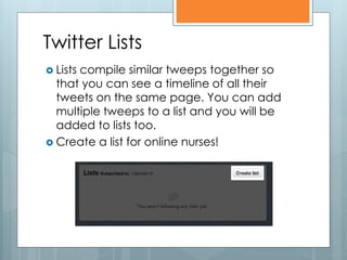 Twitter Lists
 Lists
      compile similar tweeps together so
  that you can see a timeline of all their
  tweets on the same page. You can add
  multiple tweeps to a list and you will be
  added to lists too.
 Create a list for online nurses!
 