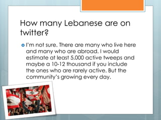 How many Lebanese are on
twitter?
 I’mnot sure. There are many who live here
 and many who are abroad. I would
 estimate at least 5,000 active tweeps and
 maybe a 10-12 thousand if you include
 the ones who are rarely active. But the
 community’s growing every day.
 