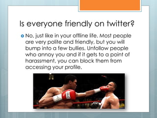 Is everyone friendly on twitter?
 No,just like in your offline life. Most people
 are very polite and friendly, but you will
 bump into a few bullies. Unfollow people
 who annoy you and if it gets to a point of
 harassment, you can block them from
 accessing your profile.
 