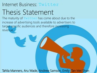 Internet Business: Twitter
Thesis Statement
The maturity of Twitter has come about due to the
increase of advertising tools available to advertisers to
target specific audiences and therefore increasing
revenue.
Tahlia Manners, Aru Wade, Andrew Samson, Emily Tan Mei Shan
 
