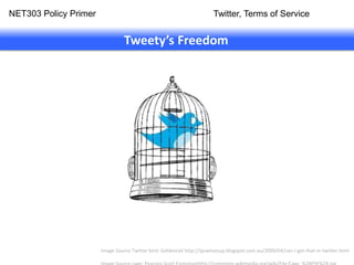 NET303 Policy Primer                                                    Twitter, Terms of Service


                                 Tweety’s Freedom




                       Image Source Twitter bird: Goldenrail http://ipswhatsup.blogspot.com.au/2009/04/can-i-get-that-in-twitter.html
 