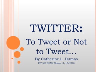 TWITTER:
To Tweet or Not
to Tweet…
By Catherine L. Dumas
IST 561 SUNY Albany 11/10/2010
 