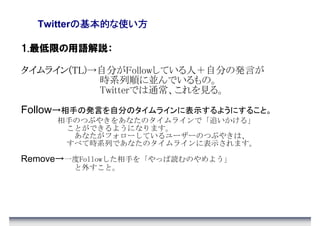の基本的な使い方
  Twitterの基本的な使い方

1.最低限の用語解説：

タイムライン(TL
タイムライン(TL)→自分がFollowしている人＋自分の発言が
      (TL
           時系列順に並んでいるもの。
           Twitterでは通常、これを見る。

Follow→相手の発言を自分のタイムラインに表示するようにすること。
     相手のつぶやきをあなたのタイムラインで「追いかける」
      ことができるようになります。
       あなたがフォローしているユーザーのつぶやきは、
      すべて時系列であなたのタイムラインに表示されます。

Remove→一度Followした相手を「やっぱ読むのやめよう」
        と外すこと。
 